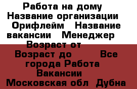 Работа на дому › Название организации ­ Орифлейм › Название вакансии ­ Менеджер  › Возраст от ­ 18 › Возраст до ­ 30 - Все города Работа » Вакансии   . Московская обл.,Дубна г.